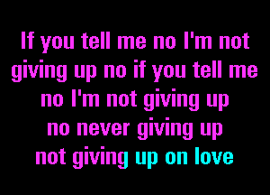 If you tell me no I'm not
giving up no if you tell me
no I'm not giving up
no never giving up
not giving up on love