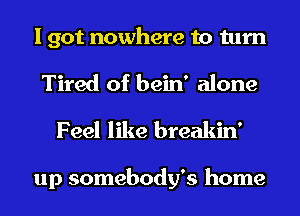 I got nowhere to turn

Tired of bein' alone
Feel like breakin'

up somebody's home