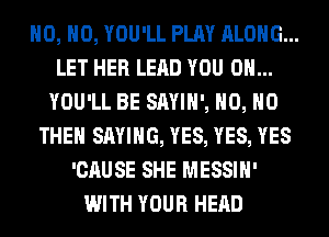 H0, H0, YOU'LL PLAY ALONG...
LET HER LEAD YOU ON...
YOU'LL BE SAYIH', H0, H0
THEH SAYING, YES, YES, YES
'CAUSE SHE MESSIH'
WITH YOUR HEAD
