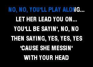 H0, H0, YOU'LL PLAY ALONG...
LET HER LEAD YOU ON...
YOU'LL BE SAYIH', H0, H0
THEH SAYING, YES, YES, YES
'CAUSE SHE MESSIH'
WITH YOUR HEAD