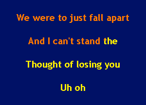 We were to just fall apart

And I can't stand the

Thought of losing you

Uh oh