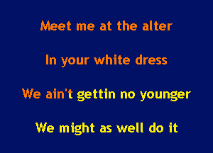 Meet me at the alter

In your white dress

We ain't gettin no younger

We might as well do it