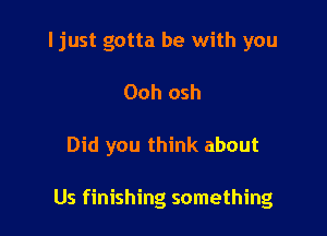 I just gotta be with you

Ooh osh

Did you think about

Us finishing something