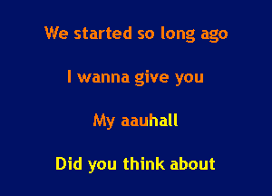 We started so long ago
I wanna give you

My aauhall

Did you think about