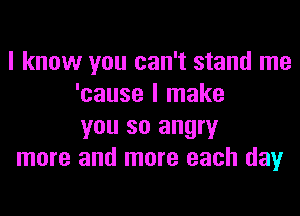 I know you can't stand me
'cause I make
you so angry

more and more each day