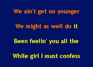 We ain't get no younger

We might as well do it

Been feelin' you all the

While girl I must confess