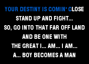 YOUR DESTINY IS COMIH' CLOSE
STAND UP AND FIGHT...
80, GO INTO THAT FAR OFF LAND
AND BE ONE WITH
THE GREAT I... AM... I AM...
A... BOY BECOMES A MAN
