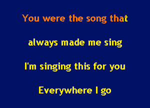 You were the song that

always made me sing

I'm singing this for you

Everywhere I go