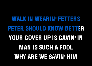 WALK IN WEARIH' FETTERS
PETER SHOULD KNOW BETTER
YOUR COVER UP IS CAVIH' IN

MAN IS SUCH A FOOL
WHY ARE WE SAVIH' HIM