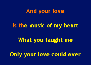 And your love
Is the music of my heart

What you taught me

Only your love could ever