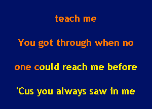 teach me
You got through when no

one could reach me before

'Cus you always saw in me