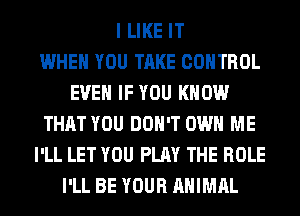 I LIKE IT
WHEN YOU TAKE CONTROL
EVEN IF YOU KNOW
THAT YOU DON'T OWN ME
I'LL LET YOU PLAY THE ROLE
I'LL BE YOUR ANIMAL