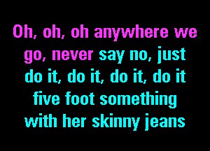 Oh, oh, oh anywhere we
go, never say no, iust
do it, do it, do it, do it

five foot something
with her skinny ieans