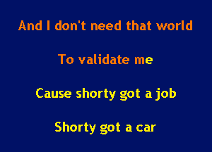 And I don't need that world

To validate me

Cause shorty got a job

Shorty got a car