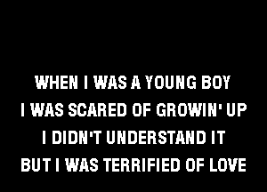 WHEN I WAS A YOUNG BOY
I WAS SCARED 0F GROWIII' UP
I DIDN'T UNDERSTAND IT
BUT I WAS TERRIFIED OF LOVE