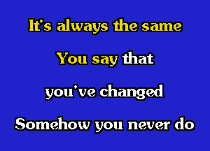 It's always the same
You say that
you've changed

Somehow you never do