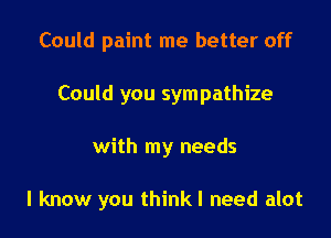 Could paint me better off
Could you sympathize

with my needs

I know you thinkl need alot