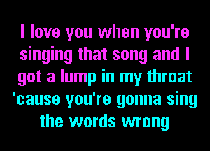 I love you when you're
singing that song and I
got a lump in my throat
'cause you're gonna sing
the words wrong