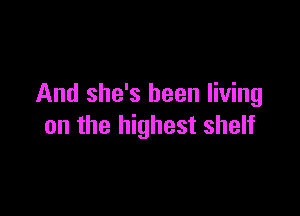 And she's been living

on the highest shelf