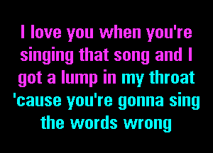 I love you when you're
singing that song and I
got a lump in my throat
'cause you're gonna sing
the words wrong