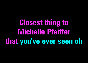 Closest thing to

Michelle Pfeiffer
that you've ever seen oh