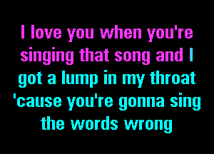 I love you when you're
singing that song and I
got a lump in my throat
'cause you're gonna sing
the words wrong