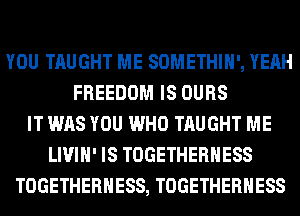 YOU TAUGHT ME SOMETHIH', YEAH
FREEDOM IS OURS
IT WAS YOU WHO TAUGHT ME
LIVIH' IS TOGETHERHESS
TOGETHERHESS, TOGETHERHESS