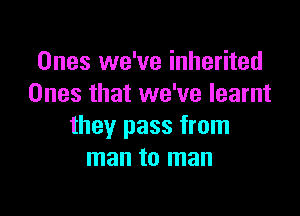 Ones we've inherited
Ones that we've learnt

they pass from
man to man