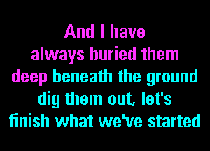 And I have
always buried them
deep beneath the ground
dig them out, let's
finish what we've started