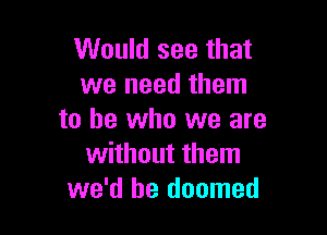 Would see that
we need them

to he who we are
without them
we'd be doomed