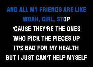 AND ALL MY FRIENDS ARE LIKE
WOAH, GIRL, STOP
'CAUSE THEY'RE THE ONES
WHO PICK THE PIECES UP
IT'S BAD FOR MY HEALTH
BUT I JUST CAN'T HELP MYSELF