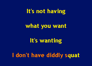 It's not having
what you want

It's wanting

I don't have diddly squat