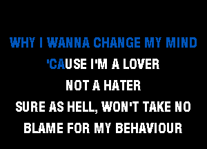 WHY I WANNA CHANGE MY MIND
'CAU SE I'M A LOVER
NOT A HATER
SURE AS HELL, WON'T TAKE H0
BLAME FOR MY BEHAVIOUR