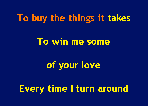 To buy the things it takes
To win me some

of your love

Every time I turn around