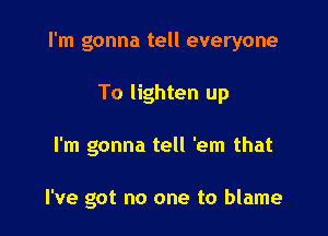 I'm gonna tell everyone

To lighten up
I'm gonna tell 'em that

I've got no one to blame