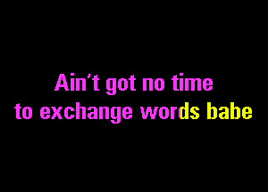 Ain't got no time

to exchange words babe