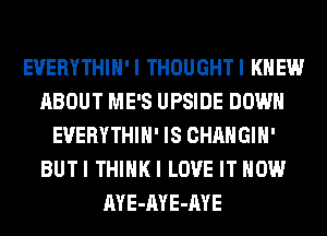 EVERYTHIH' I THOUGHT I KNEW
ABOUT ME'S UPSIDE DOWN
EVERYTHIH' IS CHANGIH'
BUTI THIHKI LOVE IT NOW
AYE-AYE-AYE
