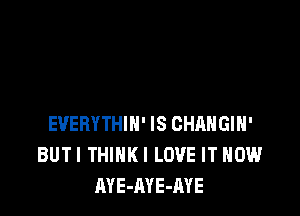 EVERYTHIH' IS CHANGIH'
BUTI THIHKI LOVE IT NOW
AYE-AYE-AYE