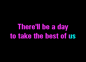 There'll be a day

to take the best of us