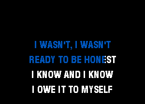 l WASN'T, l WASH'T

READY TO BE HONEST
I KNOW AND I KNOW
I OWE IT TO MYSELF