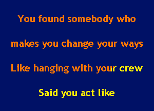 You found somebody who
makes you change your ways
Like hanging with your crew

Said you act like