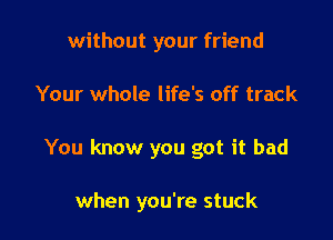 without your friend

Your whole life's off track

You know you got it bad

when you're stuck