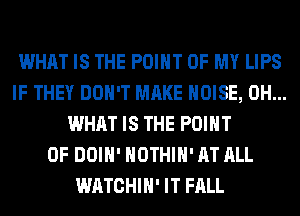 WHAT IS THE POINT OF MY LIPS
IF THEY DON'T MAKE NOISE, 0H...
WHAT IS THE POINT
OF DOIH' HOTHlH' AT ALL
WATCHIH' IT FALL