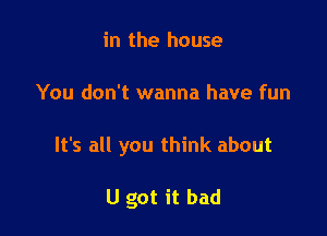 in the house

You don't wanna have fun

It's all you think about

U got it bad