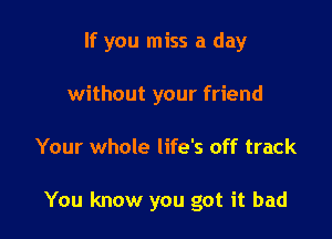 If you miss a day
without your friend

Your whole life's off track

You know you got it bad