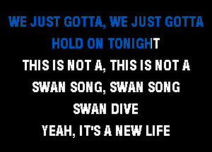 WE JUST GOTTA, WE JUST GOTTA
HOLD 0 TONIGHT
THIS IS NOT A, THIS IS NOT A
SWAN SONG, SWAN SONG
SWAN DIVE
YEAH, IT'S A NEW LIFE