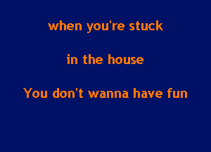 when you're stuck

in the house

You don't wanna have fun