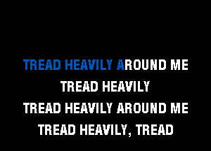 TREAD HEAVILY AROUND ME
TREAD HEAVILY
TREAD HEAVILY AROUND ME
TREAD HEAVILY, TREAD