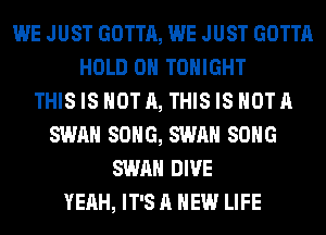 WE JUST GOTTA, WE JUST GOTTA
HOLD 0 TONIGHT
THIS IS NOT A, THIS IS NOT A
SWAN SONG, SWAN SONG
SWAN DIVE
YEAH, IT'S A NEW LIFE