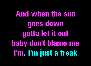 And when the sun
goes down

gotta let it out
baby don't blame me
I'm, I'm just a freak